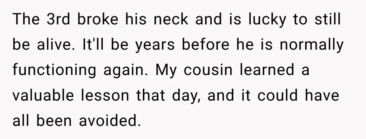 The 3rd broke his neck and is lucky to still be alive. It'll be years before he is normally functioning again. My cousin learned a valuable lesson that day, and...