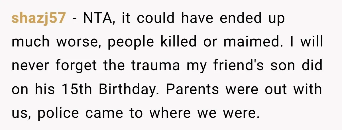 shazj57 − NTA, it could have ended up much worse, people killed or maimed. I will never forget the trauma my friend's son did on his 15th Birthday. Parents were...