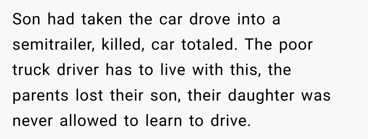 Son had taken the car drove into a semitrailer, killed, car totaled. The poor truck driver has to live with this, the parents lost their son, their daughter was never...