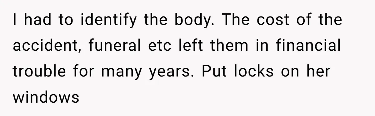 I had to identify the body. The cost of the accident, funeral etc left them in financial trouble for many years. Put locks on her windows