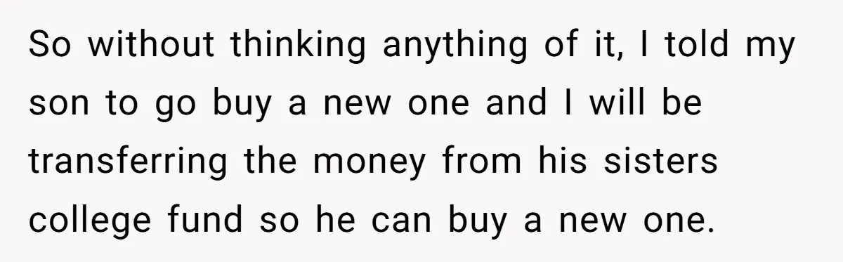 So without thinking anything of it, I told my son to go buy a new one and I will be transferring the money from his sisters college fund so he...