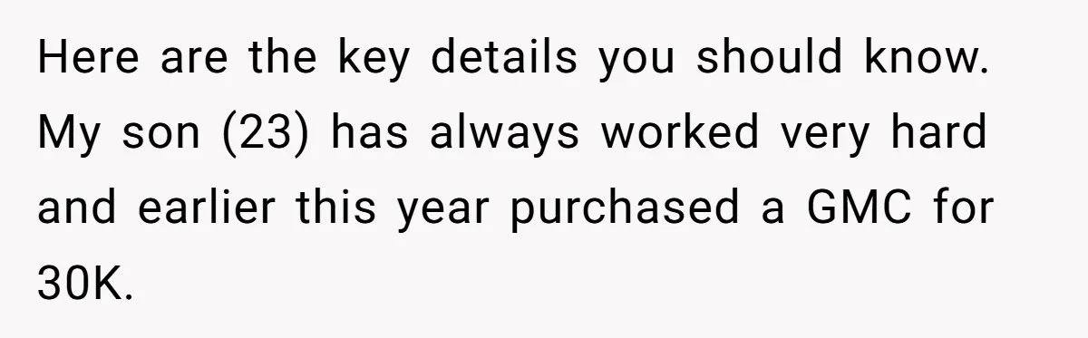 Here are the key details you should know. My son (23) has always worked very hard and earlier this year purchased a GMC for 30K.