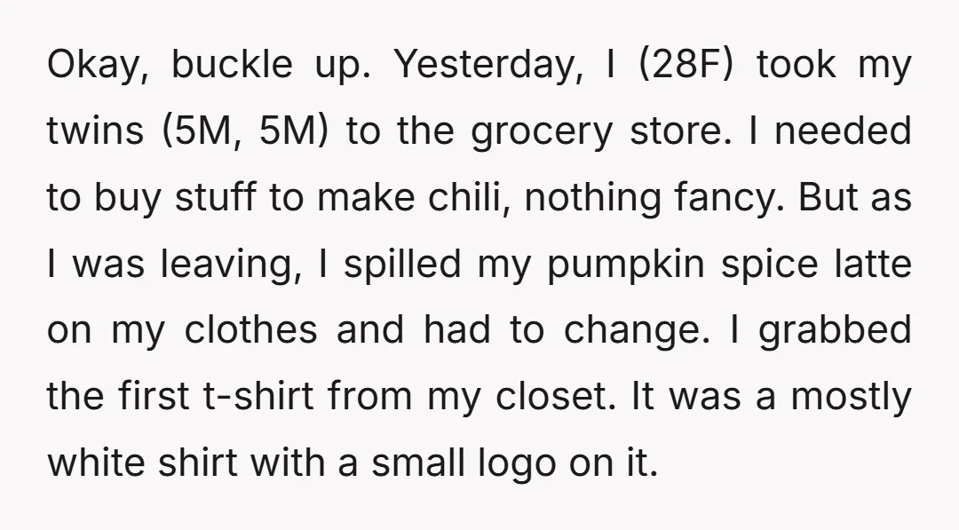 Okay, buckle up. Yesterday, I (28F) took my twins (5M, 5M) to the grocery store. I needed to buy stuff to make chili, nothing fancy. But as I was leaving,...