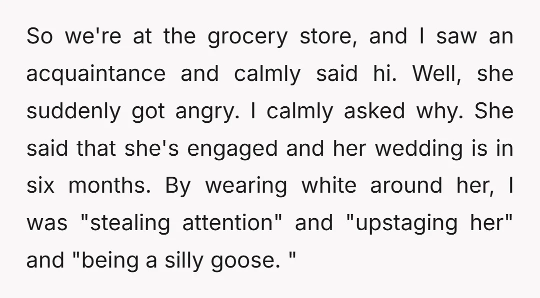 So we're at the grocery store, and I saw an acquaintance and calmly said hi. Well, she suddenly got angry. I calmly asked why. She said that she's engaged and...