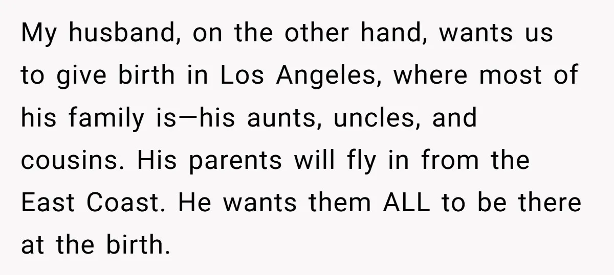 My husband, on the other hand, wants us to give birth in Los Angeles, where most of his family is—his aunts, uncles, and cousins. His parents will fly in from...