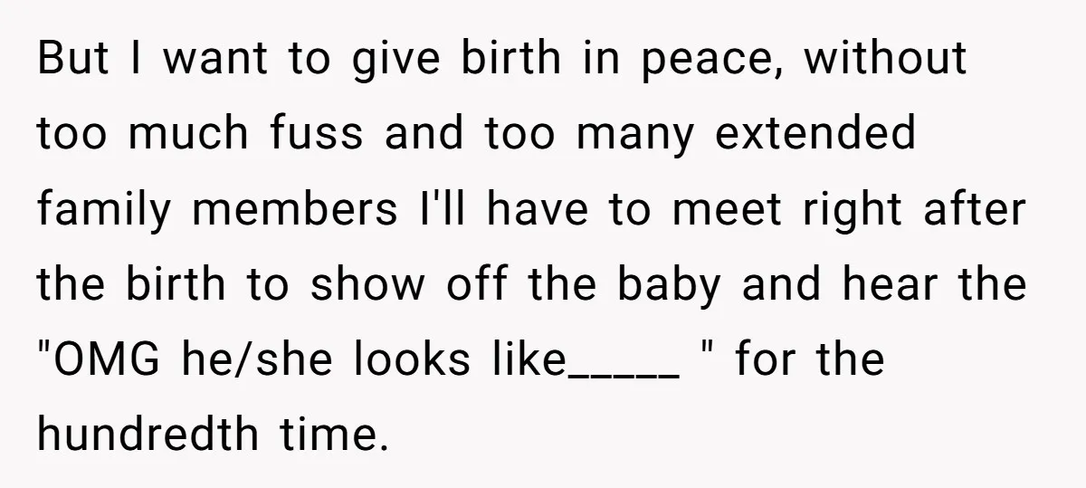 But I want to give birth in peace, without too much fuss and too many extended family members I'll have to meet right after the birth to show off the...