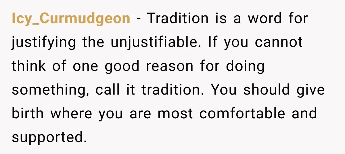 Icy_Curmudgeon − Tradition is a word for justifying the unjustifiable. If you cannot think of one good reason for doing something, call it tradition. You should give birth where you...
