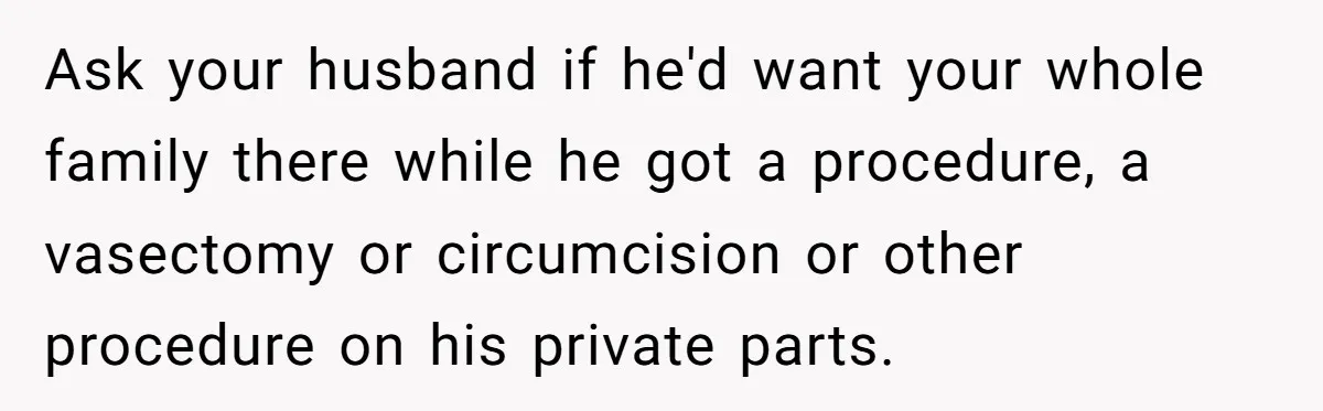 Ask your husband if he'd want your whole family there while he got a procedure, a vasectomy or circumcision or other procedure on his private parts.