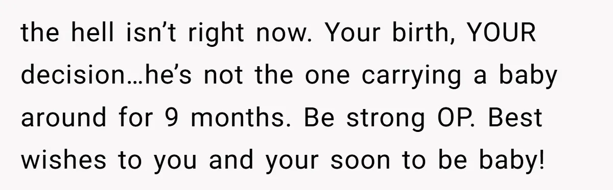 the hell isn’t right now. Your birth, YOUR decision…he’s not the one carrying a baby around for 9 months. Be strong OP. Best wishes to you and your soon to...