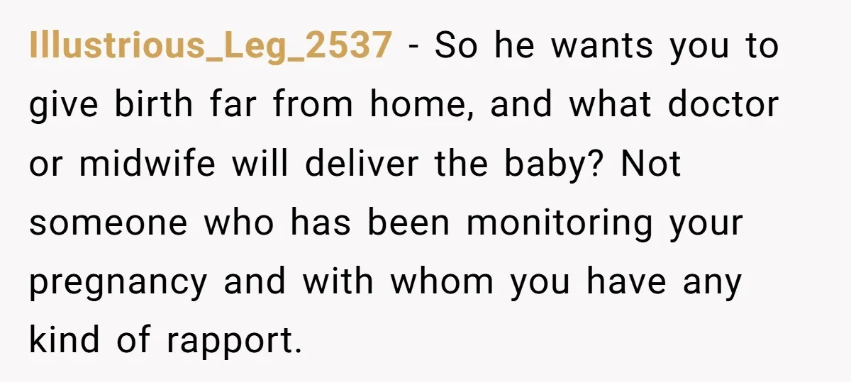 Illustrious_Leg_2537 − So he wants you to give birth far from home, and what doctor or midwife will deliver the baby? Not someone who has been monitoring your pregnancy and...