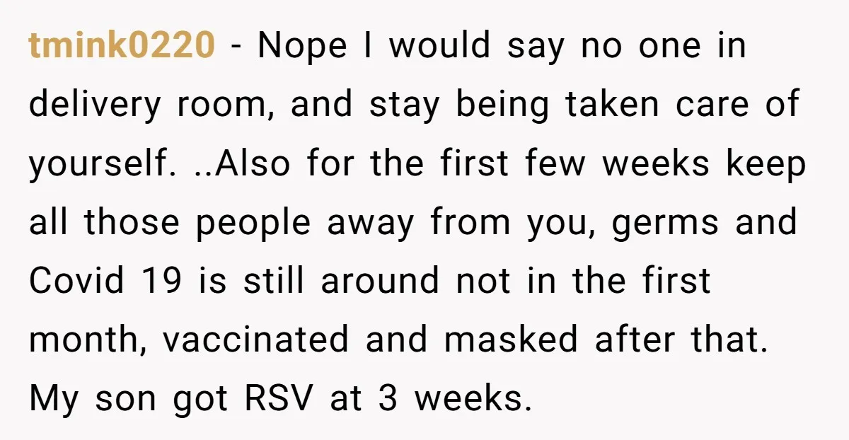 tmink0220 − Nope I would say no one in delivery room, and stay being taken care of yourself. ..Also for the first few weeks keep all those people away from...