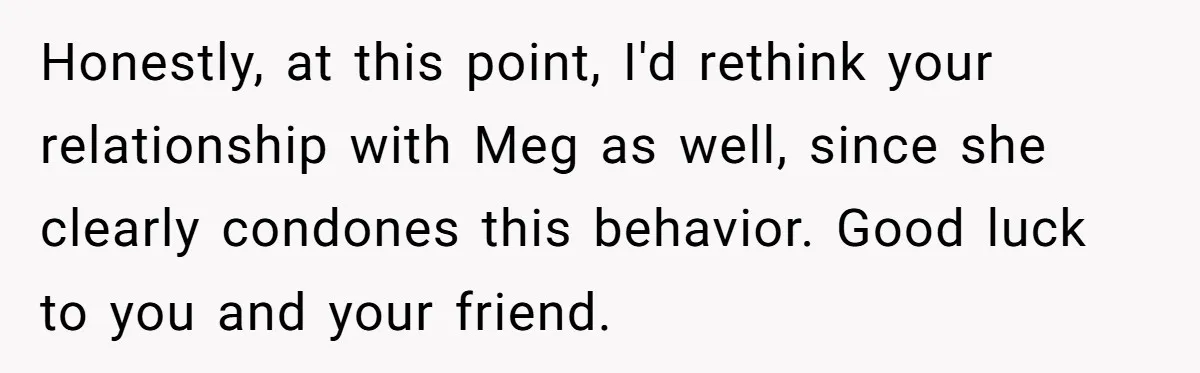 Honestly, at this point, I'd rethink your relationship with Meg as well, since she clearly condones this behavior. Good luck to you and your friend.