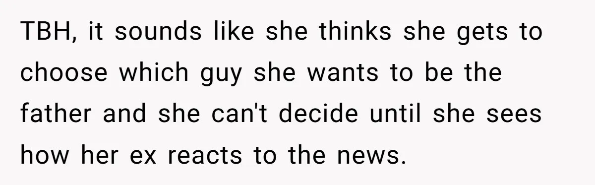 TBH, it sounds like she thinks she gets to choose which guy she wants to be the father and she can't decide until she sees how her ex reacts to...