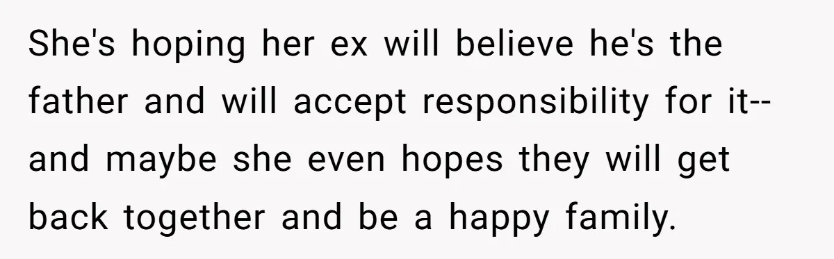 She's hoping her ex will believe he's the father and will accept responsibility for it--and maybe she even hopes they will get back together and be a happy family.