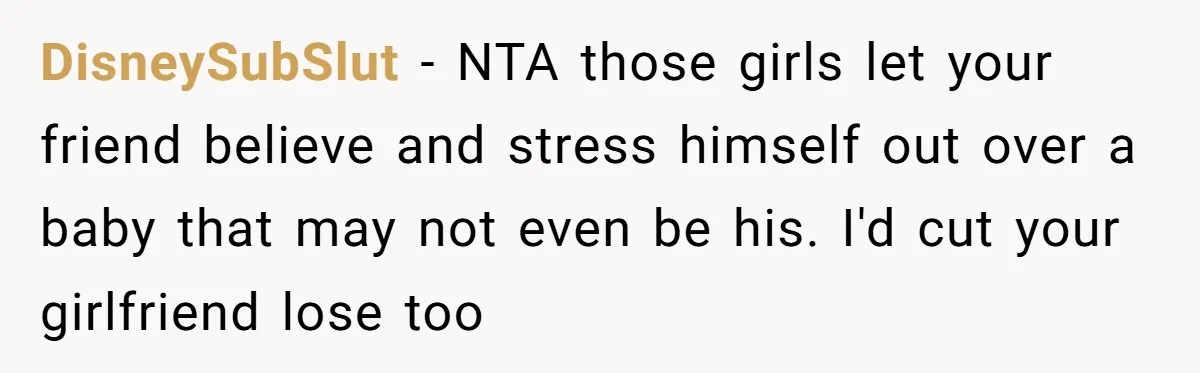 DisneySubSlut − NTA those girls let your friend believe and stress himself out over a baby that may not even be his. I'd cut your girlfriend lose too