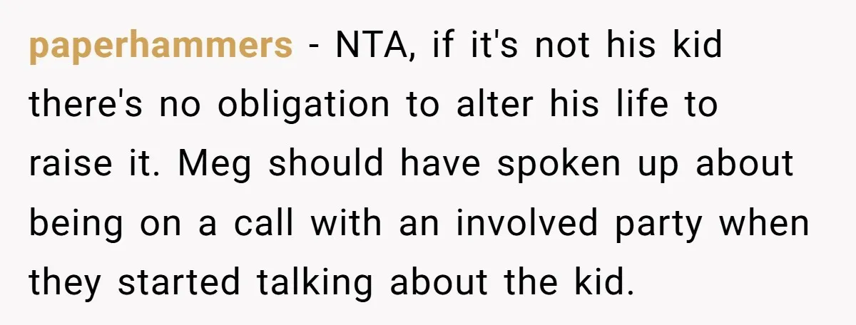 paperhammers − NTA, if it's not his kid there's no obligation to alter his life to raise it. Meg should have spoken up about being on a call with an...