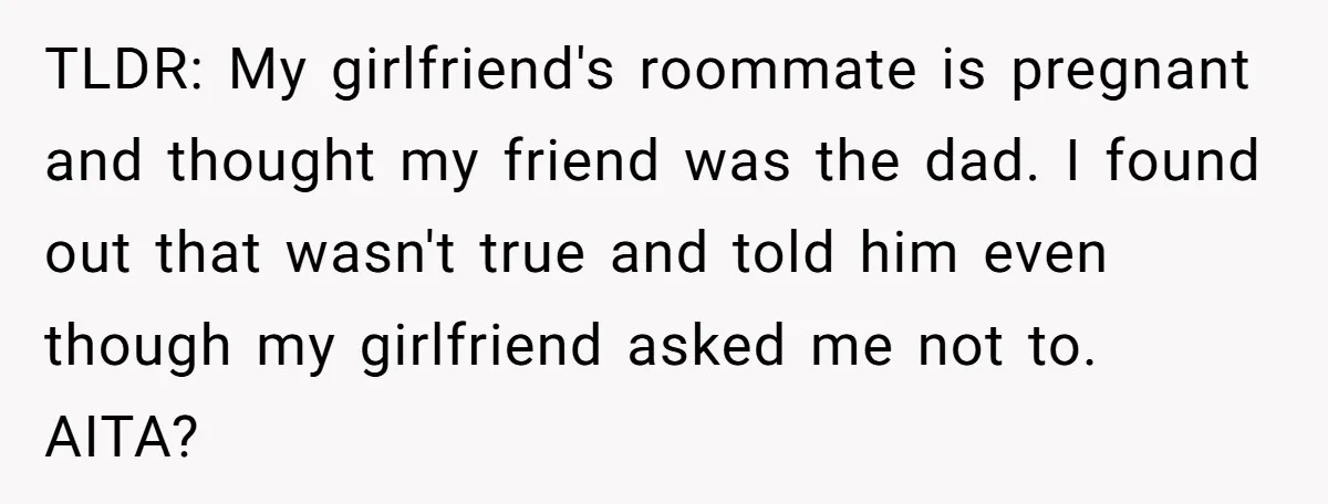 TLDR: My girlfriend's roommate is pregnant and thought my friend was the dad. I found out that wasn't true and told him even though my girlfriend asked me not to....