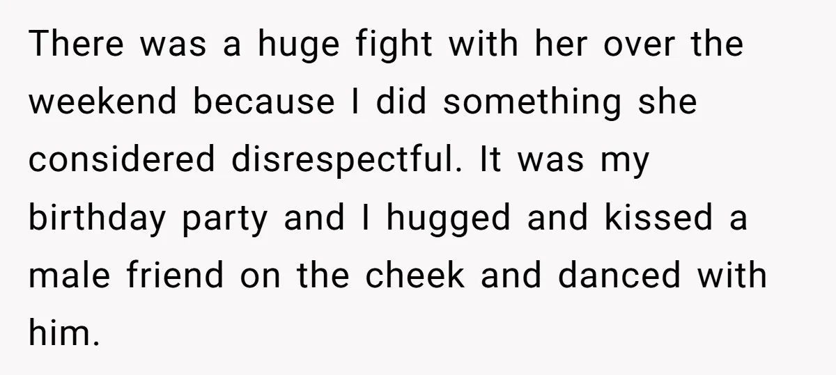 There was a huge fight with her over the weekend because I did something she considered disrespectful. It was my birthday party and I hugged and kissed a male friend...