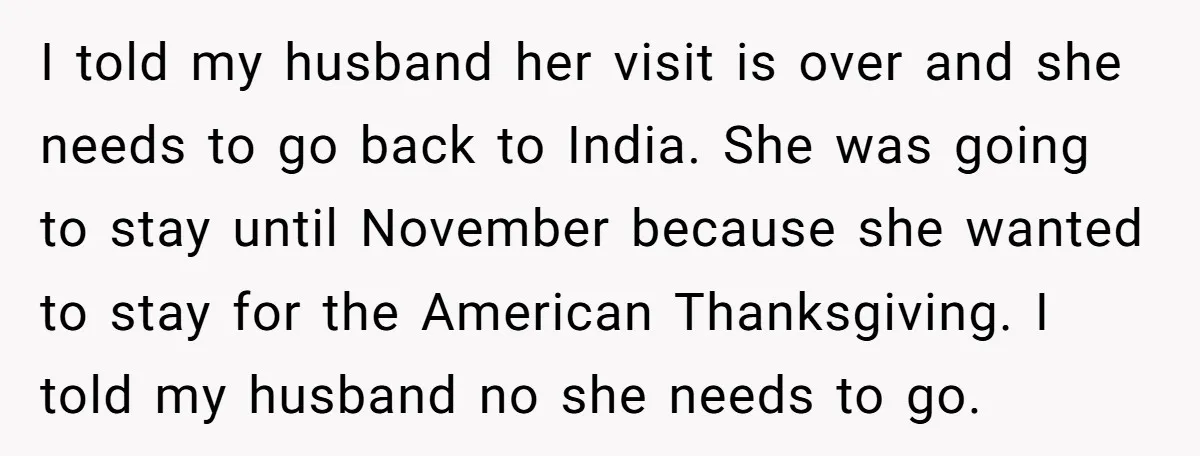 I told my husband her visit is over and she needs to go back to India. She was going to stay until November because she wanted to stay for the...