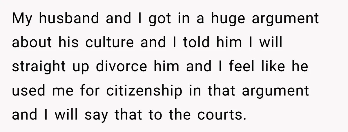 My husband and I got in a huge argument about his culture and I told him I will straight up divorce him and I feel like he used me for...