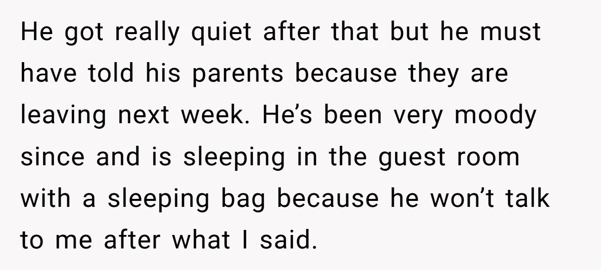 He got really quiet after that but he must have told his parents because they are leaving next week. He’s been very moody since and is sleeping in the guest...