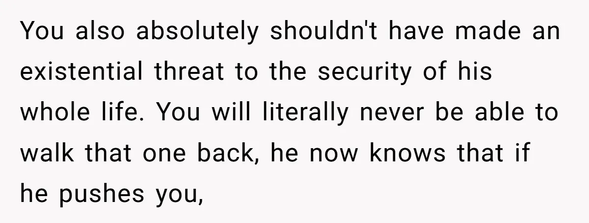 You also absolutely shouldn't have made an existential threat to the security of his whole life. You will literally never be able to walk that one back, he now knows...