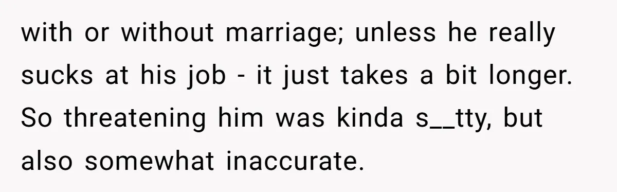 with or without marriage; unless he really sucks at his job - it just takes a bit longer. So threatening him was kinda s__tty, but also somewhat inaccurate.