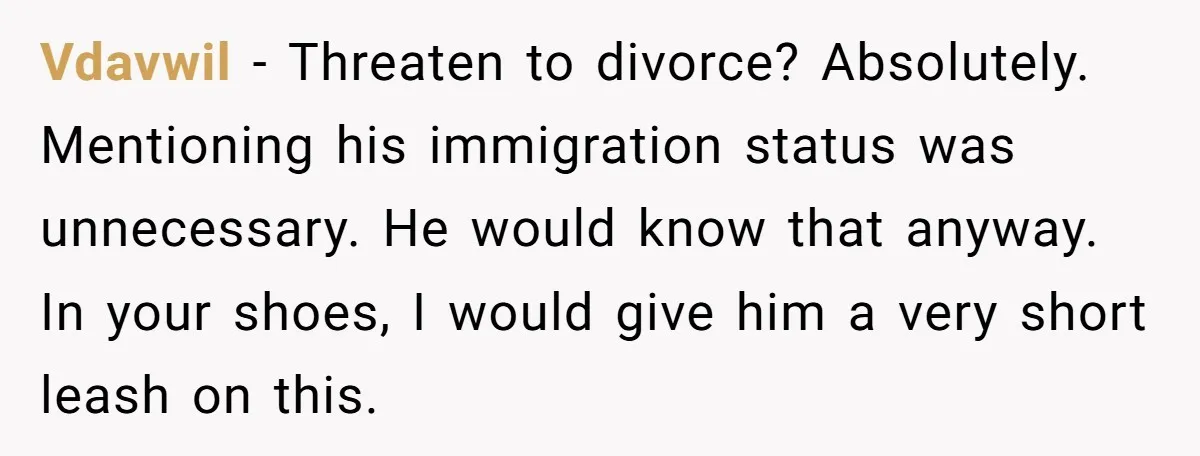 Vdavwil − Threaten to divorce? Absolutely. Mentioning his immigration status was unnecessary. He would know that anyway. In your shoes, I would give him a very short leash on this.