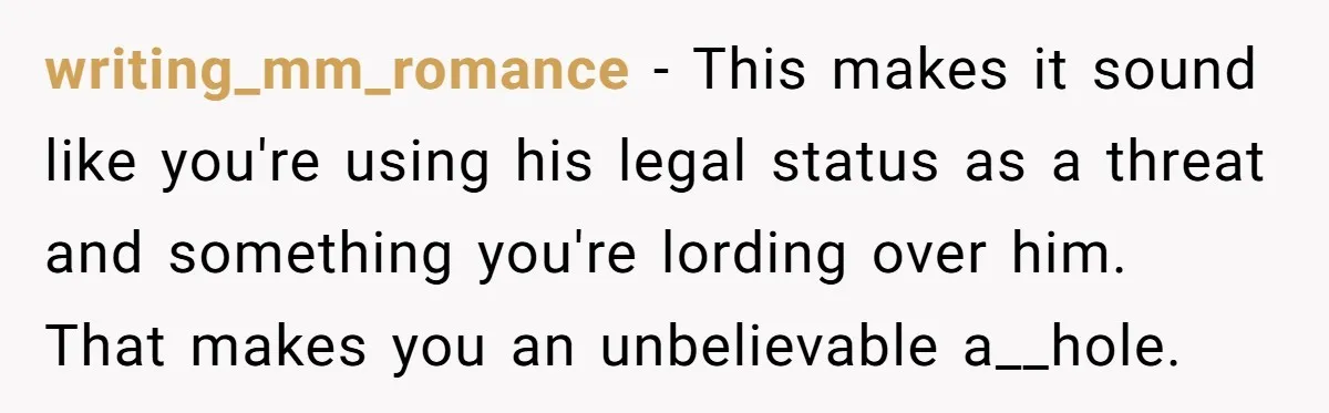 writing_mm_romance − This makes it sound like you're using his legal status as a threat and something you're lording over him. That makes you an unbelievable a__hole.