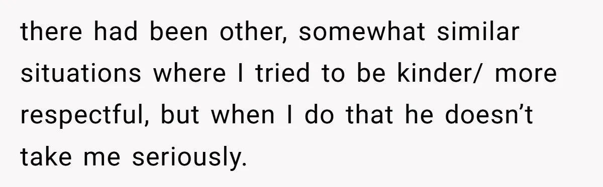 there had been other, somewhat similar situations where I tried to be kinder/ more respectful, but when I do that he doesn’t take me seriously.