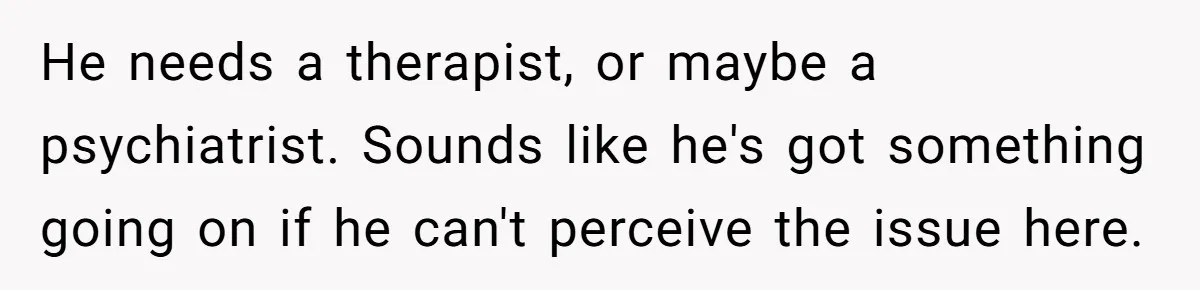 He needs a therapist, or maybe a psychiatrist. Sounds like he's got something going on if he can't perceive the issue here.