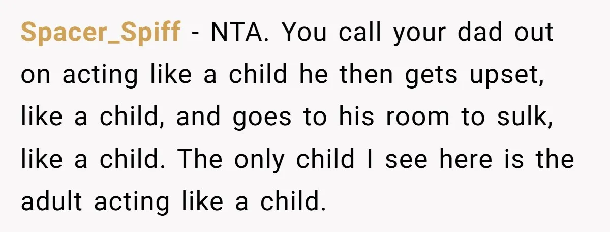 Spacer_Spiff − NTA. You call your dad out on acting like a child he then gets upset, like a child, and goes to his room to sulk, like a child....