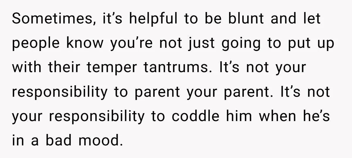 Sometimes, it’s helpful to be blunt and let people know you’re not just going to put up with their temper tantrums. It’s not your responsibility to parent your parent. It’s...