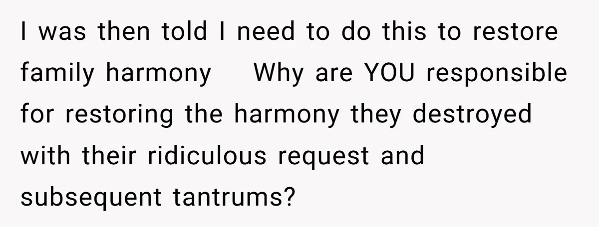 I was then told I need to do this to restore family harmony Why are YOU responsible for restoring the harmony they destroyed with their ridiculous request and subsequent tantrums?