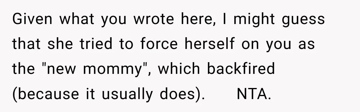 Given what you wrote here, I might guess that she tried to force herself on you as the "new mommy", which backfired (because it usually does). NTA.
