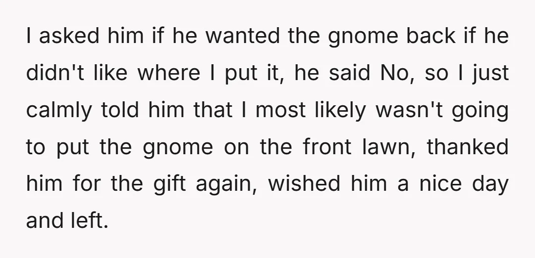 I asked him if he wanted the gnome back if he didn't like where I put it, he said No, so I just calmly told him that I most likely...