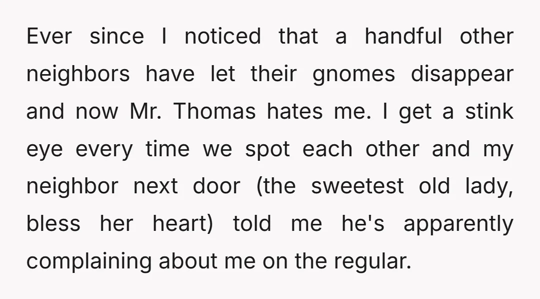 Ever since I noticed that a handful other neighbors have let their gnomes disappear and now Mr. Thomas hates me. I get a stink eye every time we spot each...