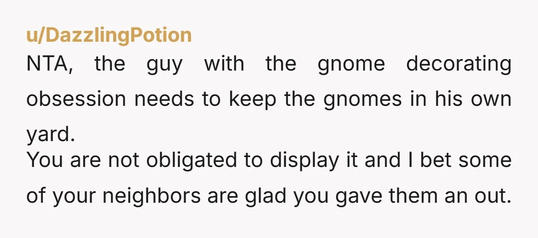 u/DazzlingPotion NTA, the guy with the gnome decorating obsession needs to keep the gnomes in his own yard. You are not obligated to display it and I bet some of...