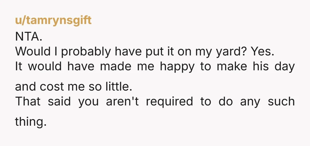 u/tamrynsgift NTA. Would I probably have put it on my yard? Yes. It would have made me happy to make his day and cost me so little. That said you...