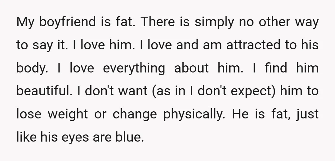 My boyfriend is fat. There is simply no other way to say it. I love him. I love and am attracted to his body. I love everything about him. I...