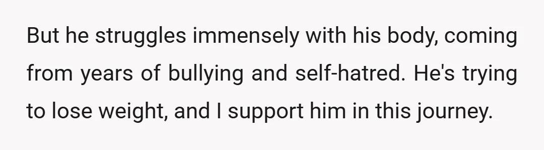 But he struggles immensely with his body, coming from years of bullying and self-hatred. He's trying to lose weight, and I support him in this journey.