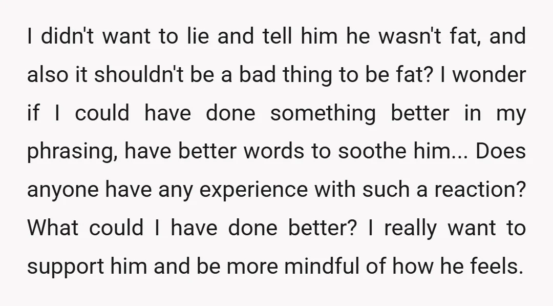 I didn't want to lie and tell him he wasn't fat, and also it shouldn't be a bad thing to be fat? I wonder if I could have done something...