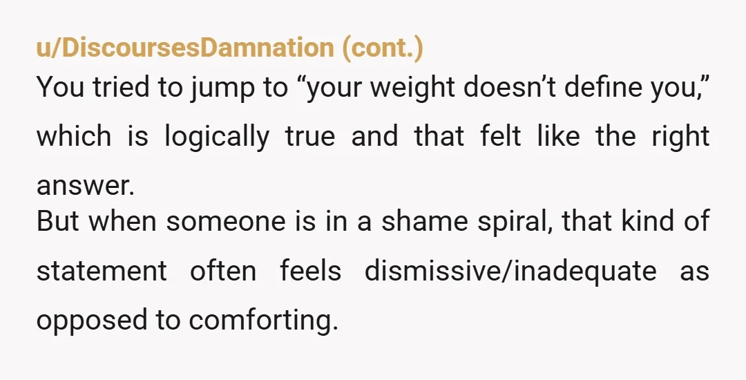 u/tricktake24 My partner is a fat person who loathes her body, so I have some insight into the mentality. Here is what I would personally say if I were in...