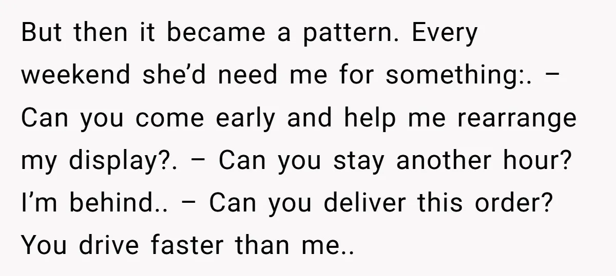 But then it became a pattern. Every weekend she’d need me for something:. – Can you come early and help me rearrange my display?. – Can you stay another hour?...