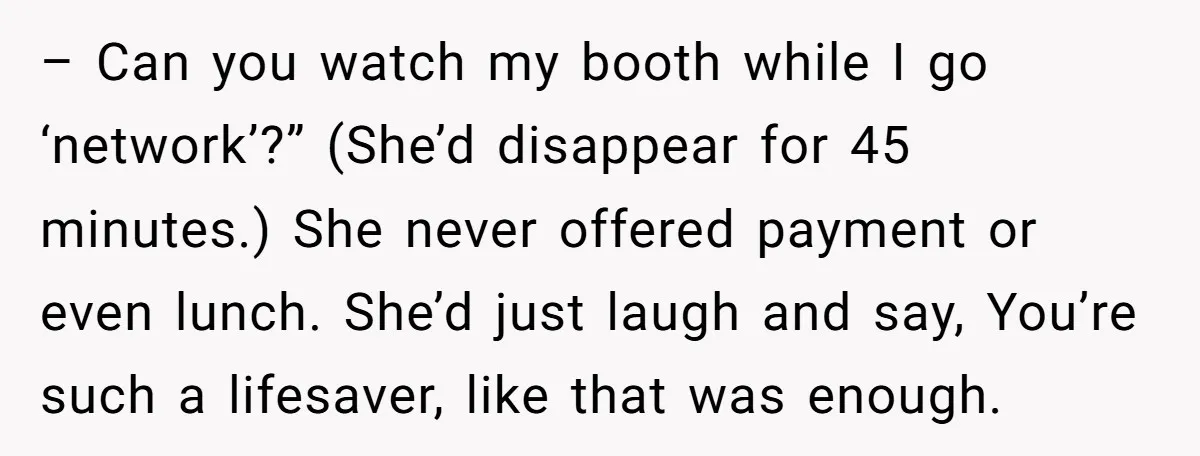 – Can you watch my booth while I go ‘network’?” (She’d disappear for 45 minutes.) She never offered payment or even lunch. She’d just laugh and say, You’re such a...