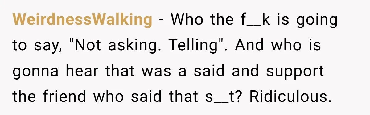 WeirdnessWalking − Who the f__k is going to say, "Not asking. Telling". And who is gonna hear that was a said and support the friend who said that s__t? Ridiculous.
