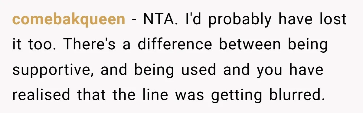 comebakqueen − NTA. I'd probably have lost it too. There's a difference between being supportive, and being used and you have realised that the line was getting blurred.