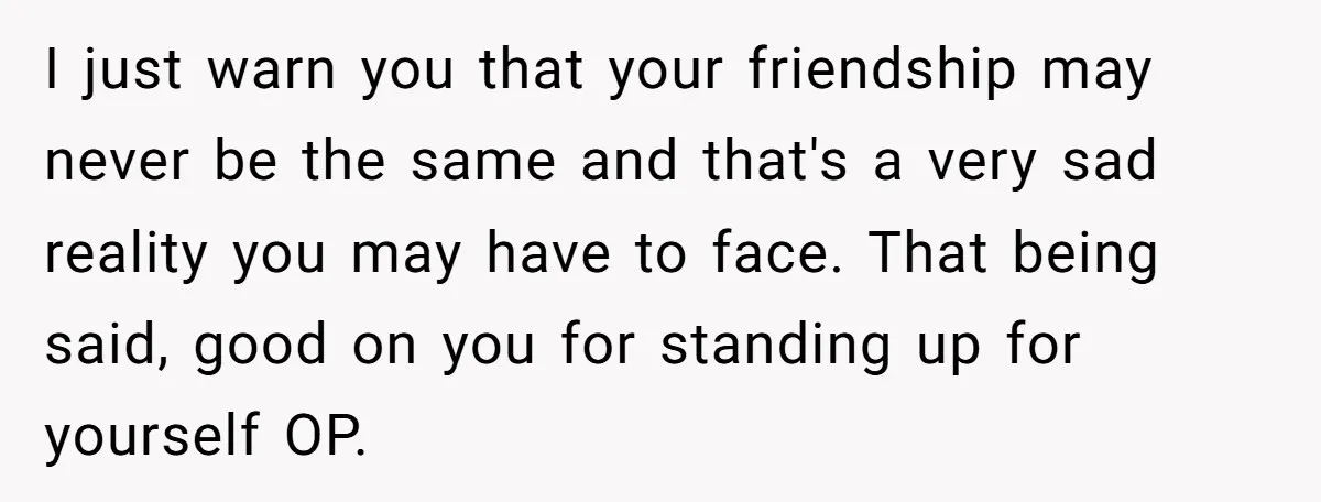 I just warn you that your friendship may never be the same and that's a very sad reality you may have to face. That being said, good on you for...