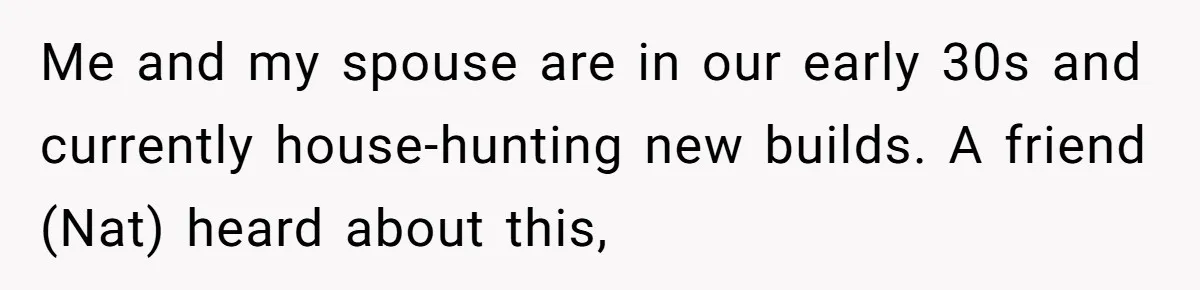Me and my spouse are in our early 30s and currently house-hunting new builds. A friend (Nat) heard about this,