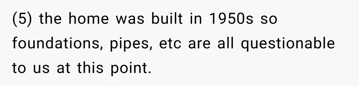 (5) the home was built in 1950s so foundations, pipes, etc are all questionable to us at this point.